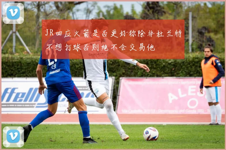JR回应火箭是否更好称除非杜兰特不想打球否则绝不会交易他
