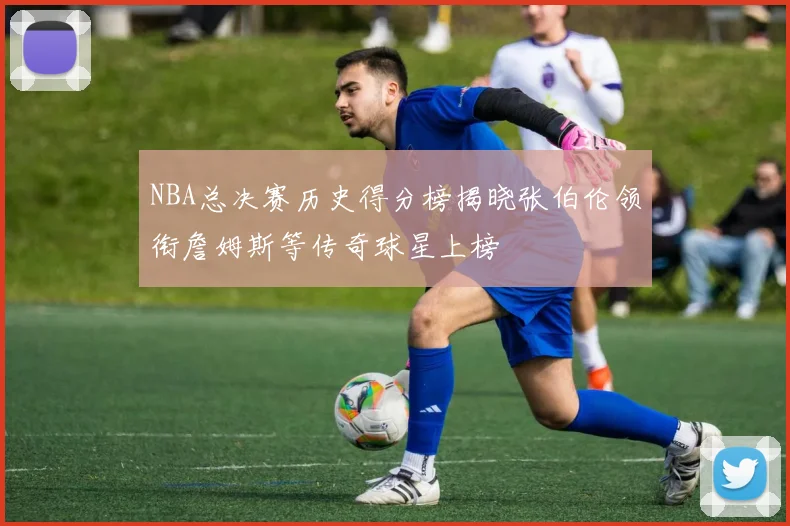 NBA总决赛历史得分榜揭晓张伯伦领衔詹姆斯等传奇球星上榜