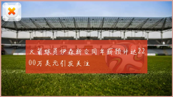 火箭球员伊森新合同年薪预计达2200万美元引发关注
