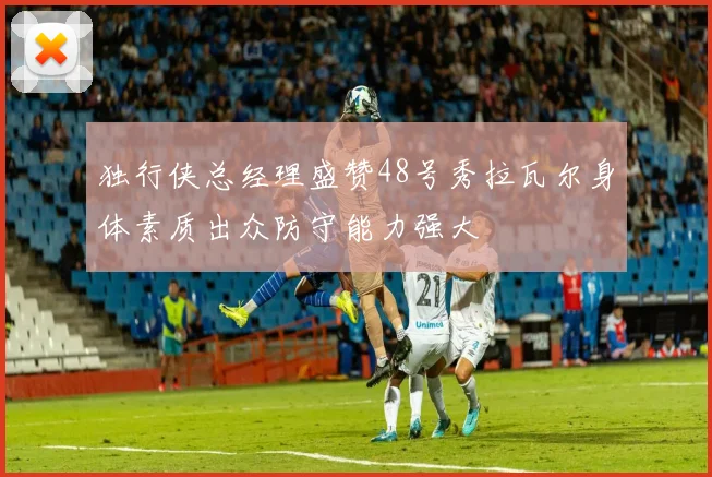 独行侠总经理盛赞48号秀拉瓦尔身体素质出众防守能力强大