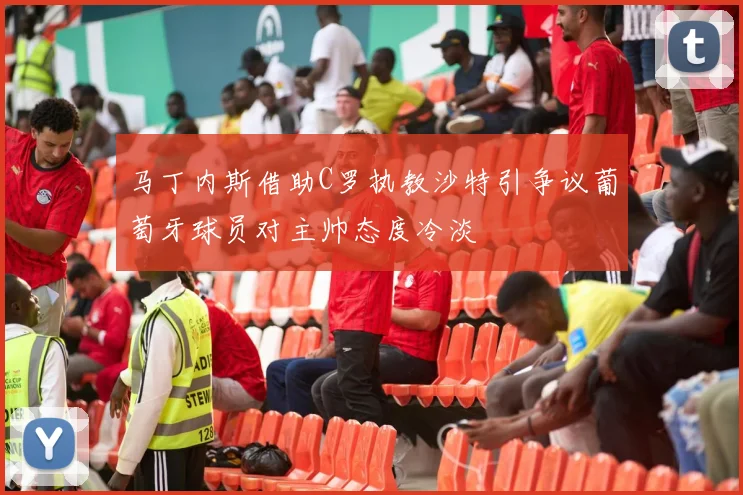 马丁内斯借助C罗执教沙特引争议葡萄牙球员对主帅态度冷淡