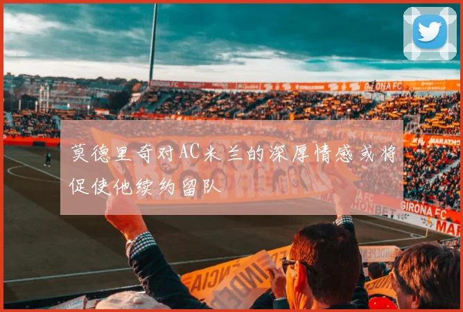 莫德里奇对AC米兰的深厚情感或将促使他续约留队