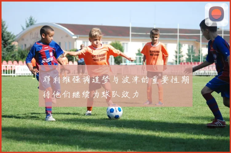 邓利维强调追梦与波津的重要性期待他们继续为球队效力