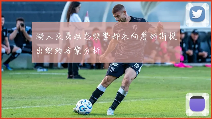 湖人交易动态频繁却未向詹姆斯提出续约方案分析
