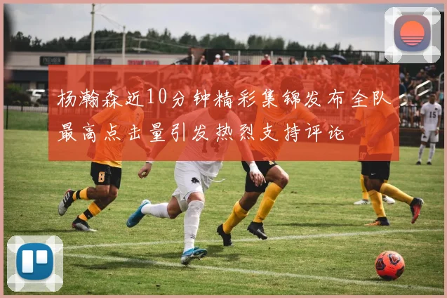 杨瀚森近10分钟精彩集锦发布全队最高点击量引发热烈支持评论