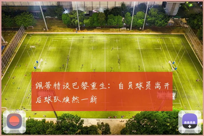 佩蒂特谈巴黎重生：自负球员离开后球队焕然一新