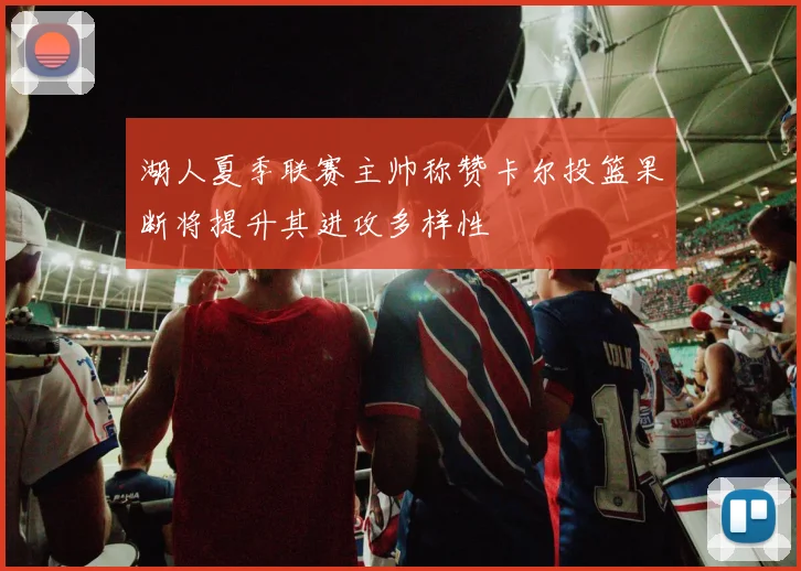 湖人夏季联赛主帅称赞卡尔投篮果断将提升其进攻多样性