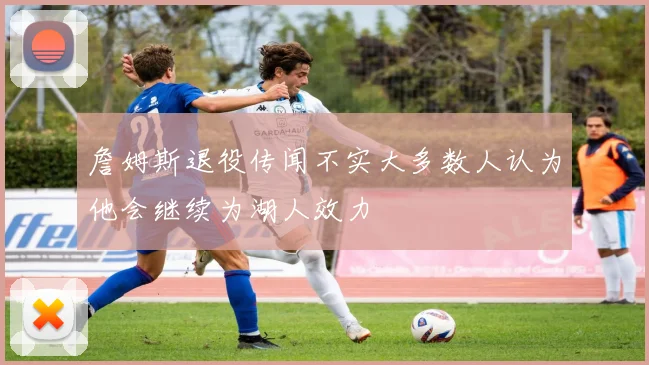 詹姆斯退役传闻不实大多数人认为他会继续为湖人效力