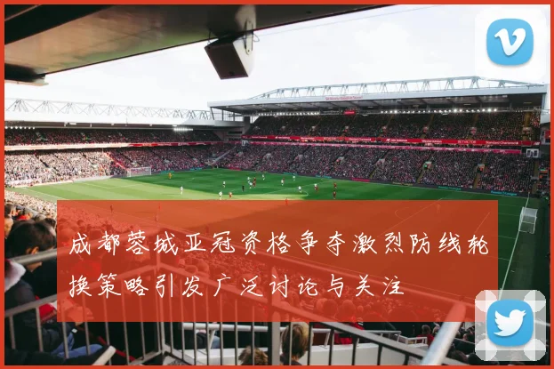 成都蓉城亚冠资格争夺激烈防线轮换策略引发广泛讨论与关注