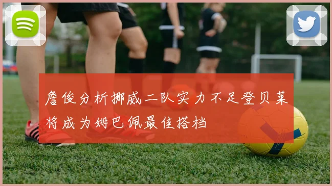 詹俊分析挪威二队实力不足登贝莱将成为姆巴佩最佳搭档