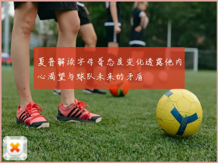 夏普解读字母哥态度变化透露他内心渴望与球队未来的矛盾