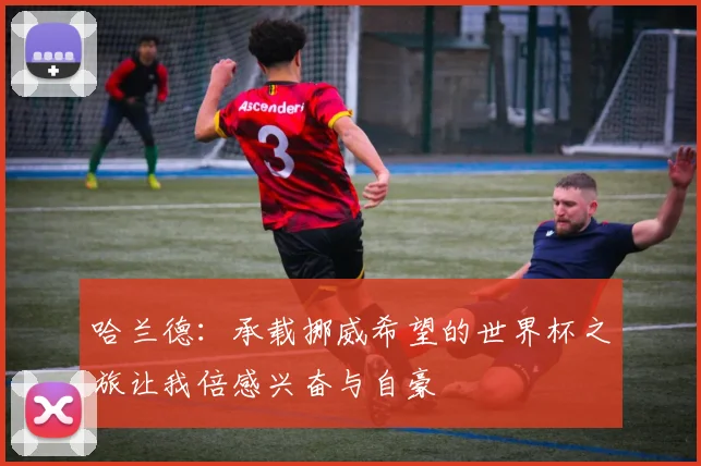 哈兰德：承载挪威希望的世界杯之旅让我倍感兴奋与自豪