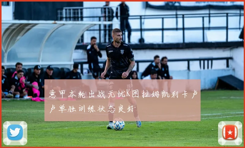 意甲本轮出战无忧K图拉姆凯利卡卢卢单独训练状态良好