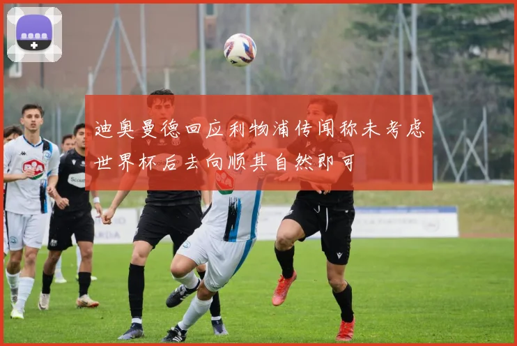 迪奥曼德回应利物浦传闻称未考虑世界杯后去向顺其自然即可