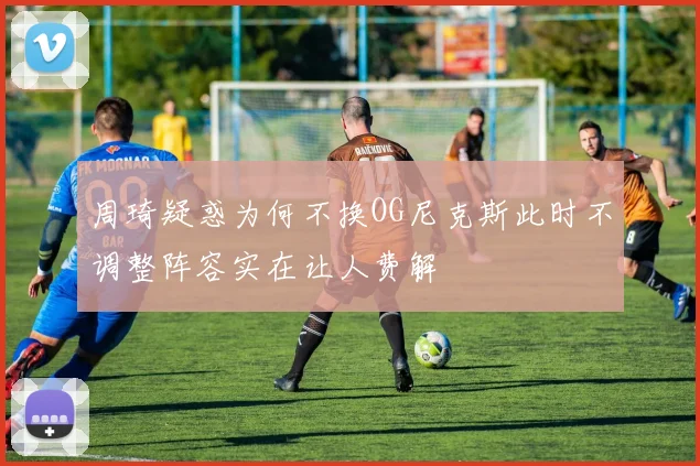 周琦疑惑为何不换OG尼克斯此时不调整阵容实在让人费解