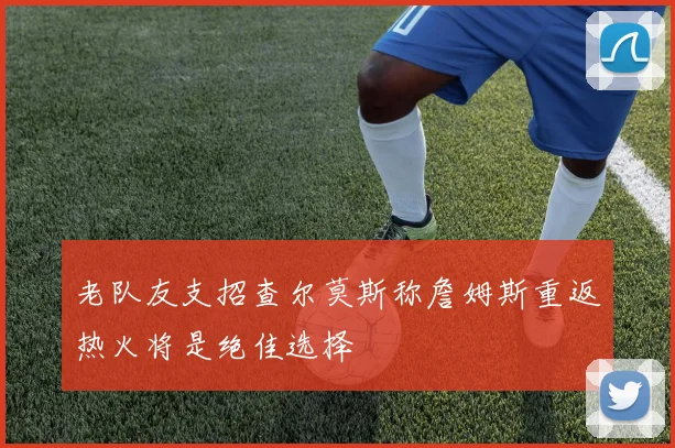 老队友支招查尔莫斯称詹姆斯重返热火将是绝佳选择
