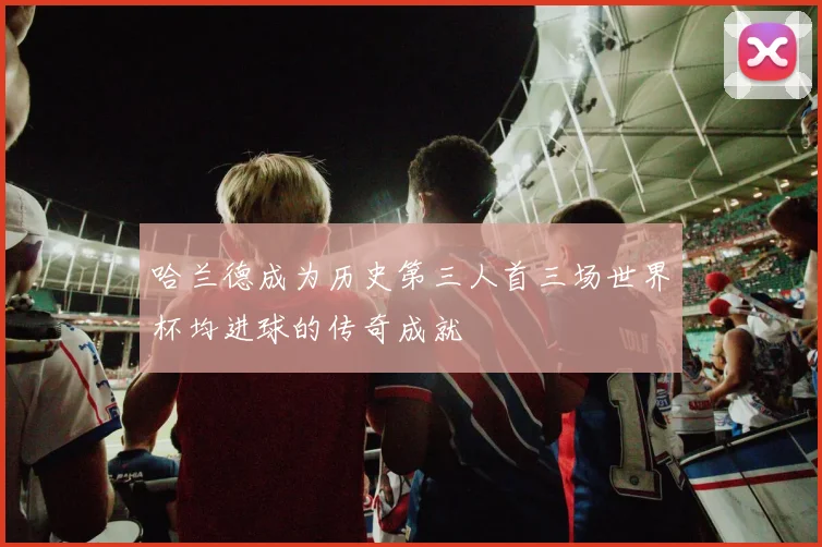 哈兰德成为历史第三人首三场世界杯均进球的传奇成就