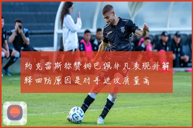 约克雷斯称赞姆巴佩非凡表现并解释回防原因是对手进攻质量高