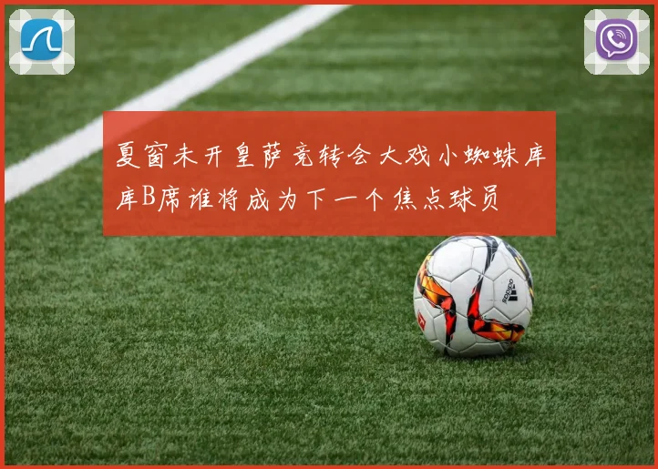 夏窗未开皇萨竞转会大戏小蜘蛛库库B席谁将成为下一个焦点球员