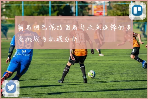 解局姆巴佩的困局与未来选择的多重挑战与机遇分析