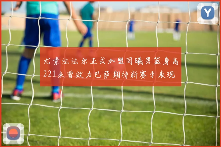 尤素法法尔正式加盟同曦男篮身高221米曾效力巴萨期待新赛季表现