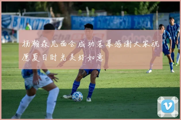 杨瀚森见面会成功落幕感谢大家祝愿夏日时光美好如意
