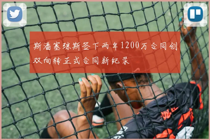 斯潘塞琼斯签下两年1200万合同创双向转正式合同新纪录
