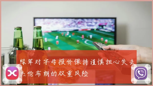 绿军对字母报价保持谨慎担心失去杰伦布朗的双重风险