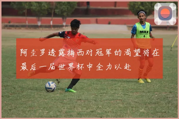 阿圭罗透露梅西对冠军的渴望将在最后一届世界杯中全力以赴