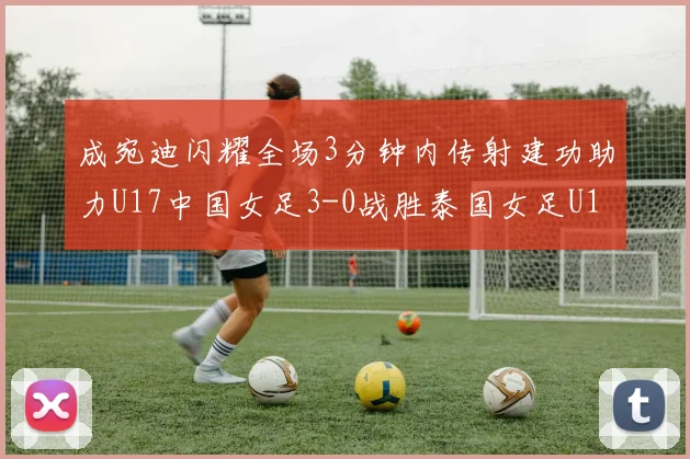 成宛迪闪耀全场3分钟内传射建功助力U17中国女足3-0战胜泰国女足U17