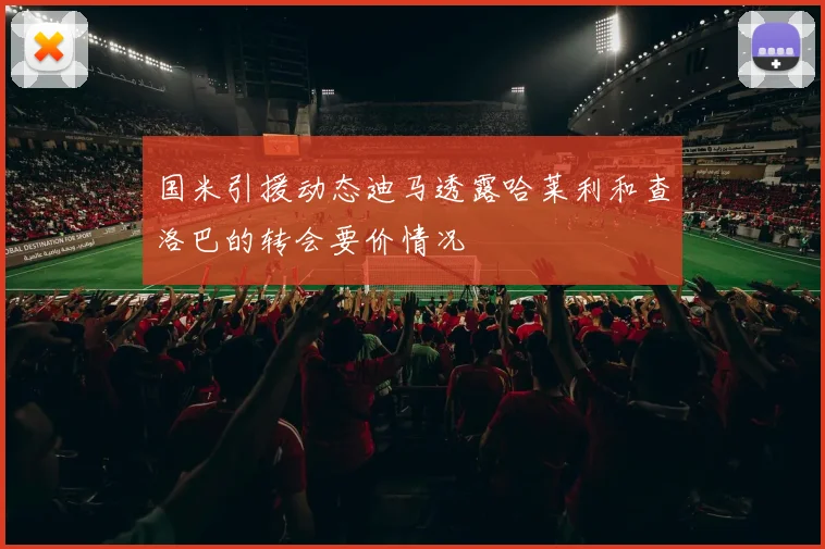 国米引援动态迪马透露哈莱利和查洛巴的转会要价情况