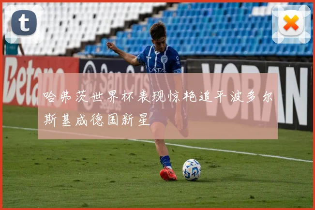 哈弗茨世界杯表现惊艳追平波多尔斯基成德国新星