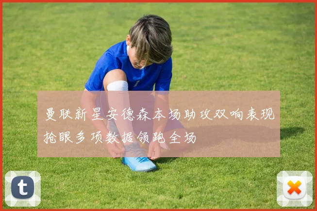 曼联新星安德森本场助攻双响表现抢眼多项数据领跑全场