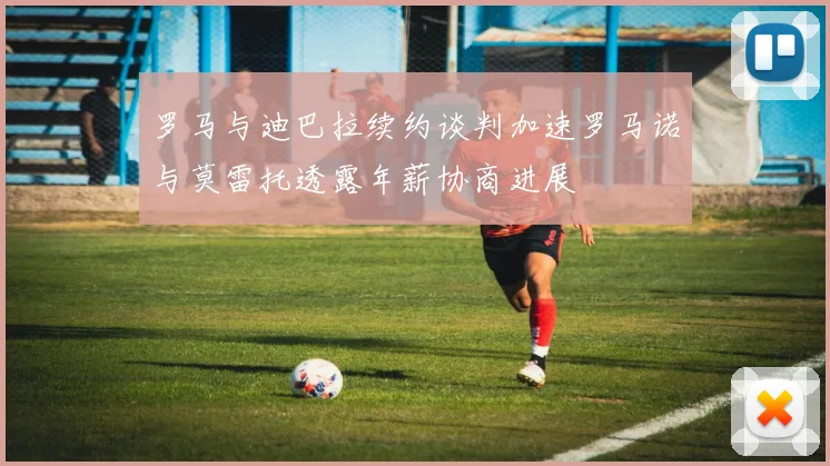 罗马与迪巴拉续约谈判加速罗马诺与莫雷托透露年薪协商进展