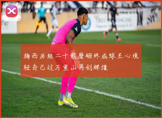 梅西历经二十载磨砺终成球王心境轻舟已过万重山再创辉煌
