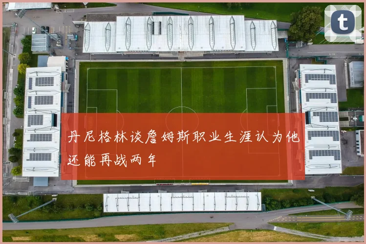 丹尼格林谈詹姆斯职业生涯认为他还能再战两年