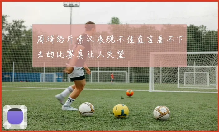 周琦怒斥索汉表现不佳直言看不下去的比赛真让人失望