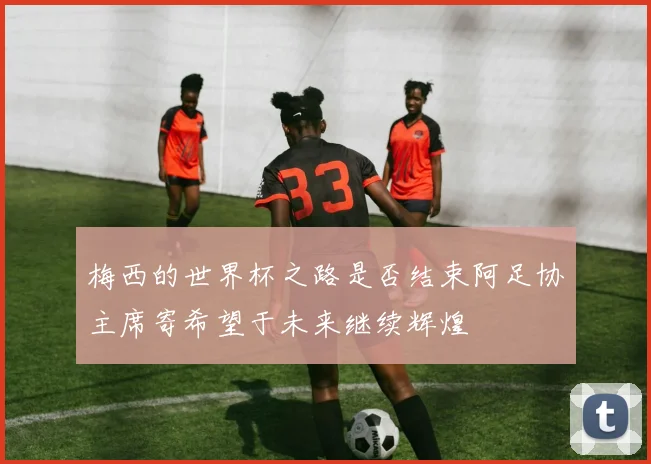 梅西的世界杯之路是否结束阿足协主席寄希望于未来继续辉煌