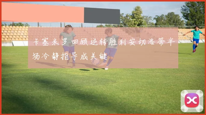 卡塞米罗回顾逆转胜利安切洛蒂半场冷静指导成关键